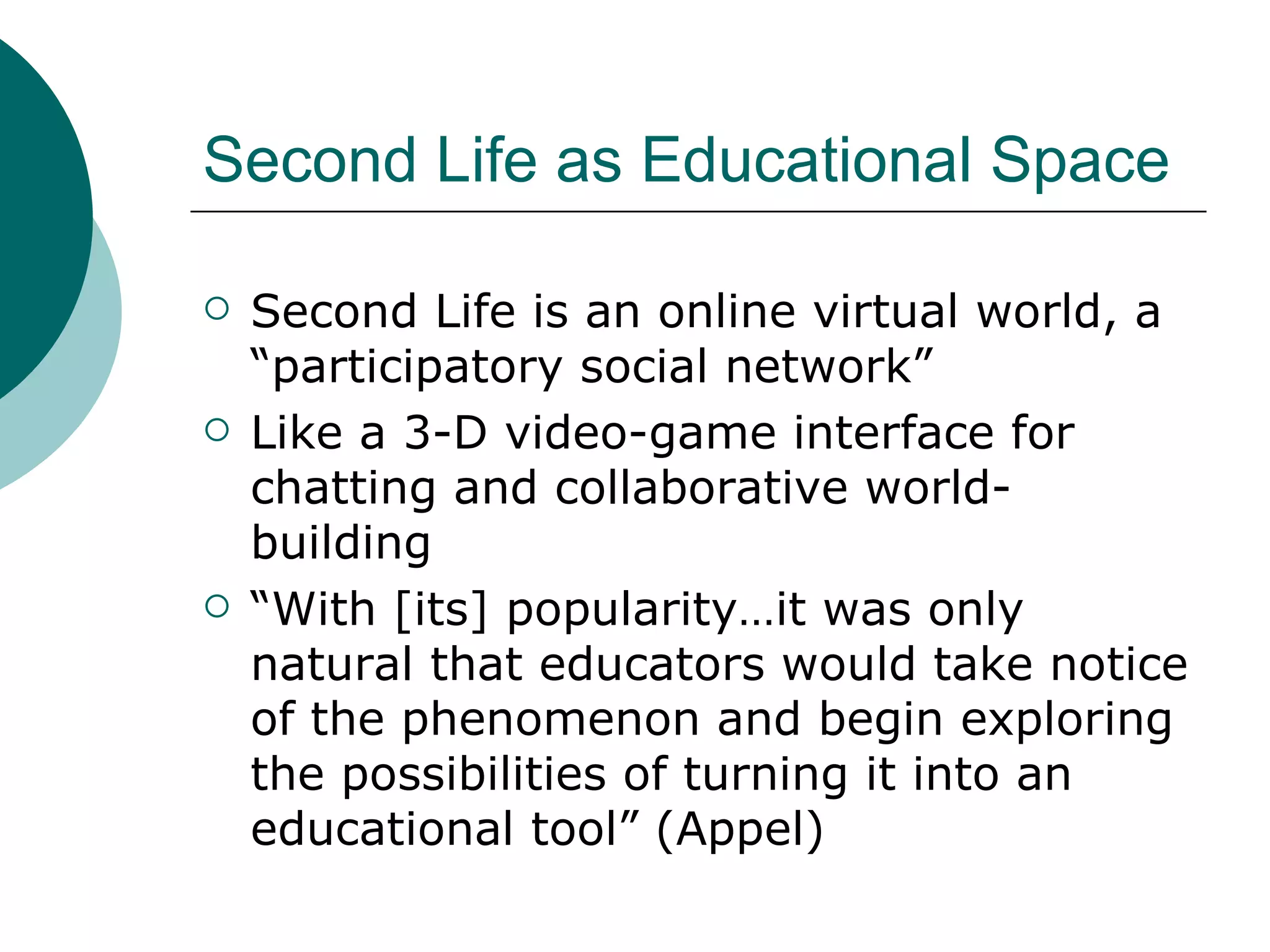 Second Life as Educational Space Second Life is an online virtual world, a “participatory social network” Like a 3-D video-game interface for chatting and collaborative world-building “ With [its] popularity…it was only natural that educators would take notice of the phenomenon and begin exploring the possibilities of turning it into an educational tool” (Appel) 
