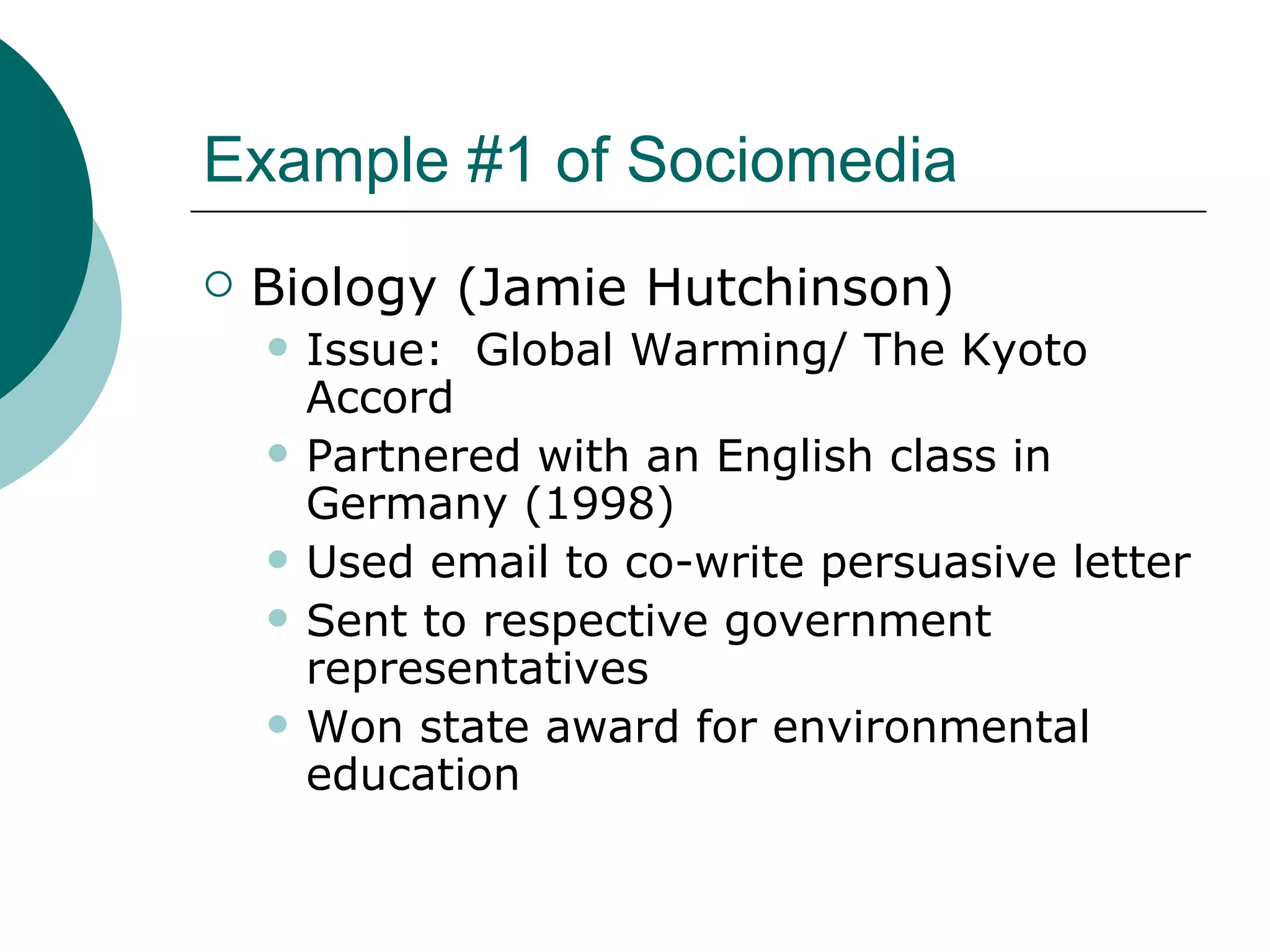 Example #1 of Sociomedia Biology (Jamie Hutchinson) Issue:  Global Warming/ The Kyoto Accord Partnered with an English class in Germany (1998) Used email to co-write persuasive letter Sent to respective government representatives Won state award for environmental education 