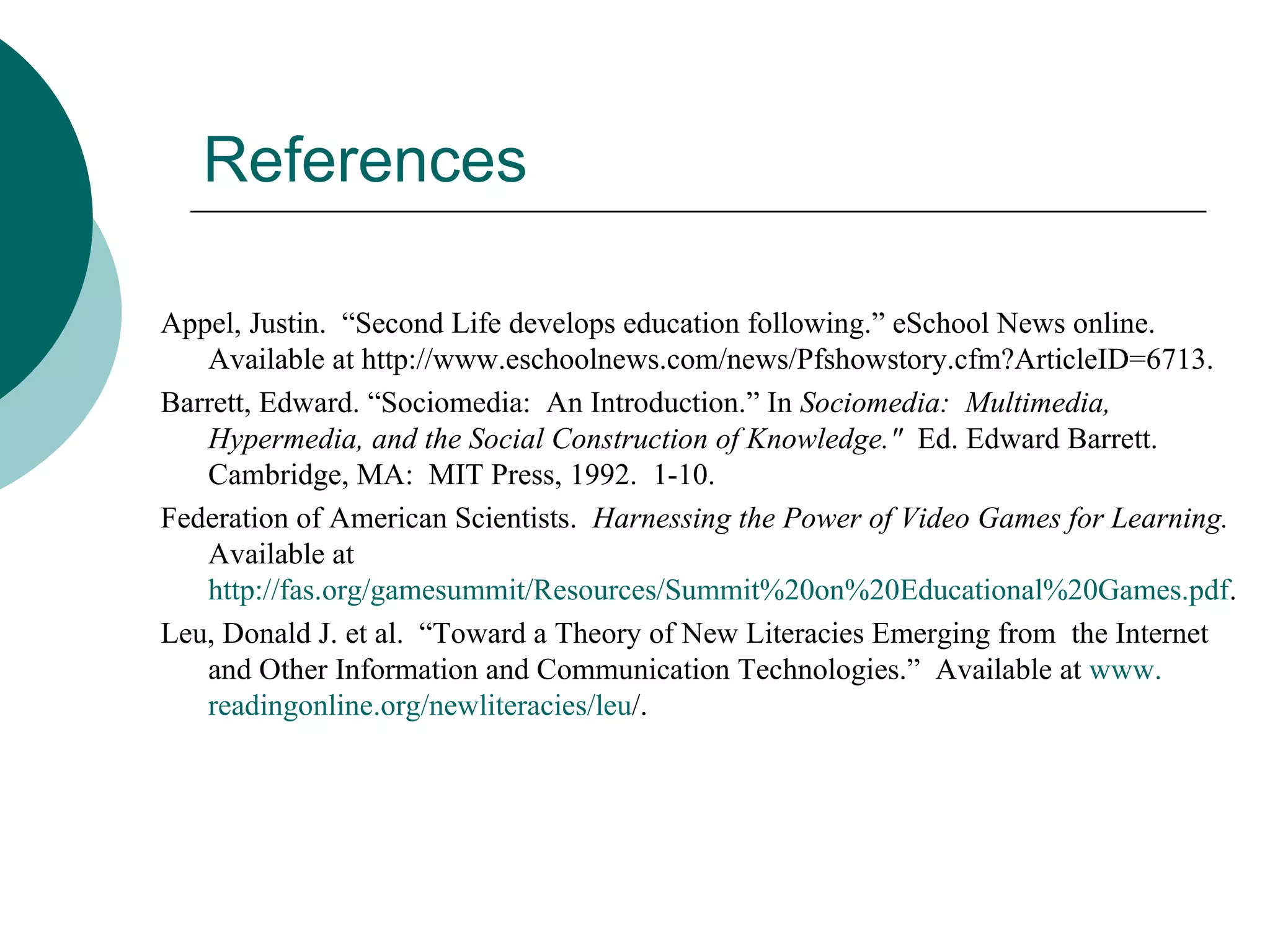 References Appel, Justin.  “Second Life develops education following.” eSchool News online.  Available at http://www.eschoolnews.com/news/Pfshowstory.cfm?ArticleID=6713. Barrett, Edward. “Sociomedia:  An Introduction.” In  Sociomedia:  Multimedia, Hypermedia, and the Social Construction of Knowledge.&quot;  Ed. Edward Barrett.  Cambridge, MA:  MIT Press, 1992.  1-10.  Federation of American Scientists.  Harnessing the Power of Video Games for Learning.  Available at  http://fas.org/gamesummit/Resources/Summit%20on%20Educational%20Games.pdf . Leu, Donald J. et al.  “Toward a Theory of New Literacies Emerging from  the Internet and Other Information and Communication Technologies.”  Available at  www. readingonline .org/ newliteracies / leu / . 