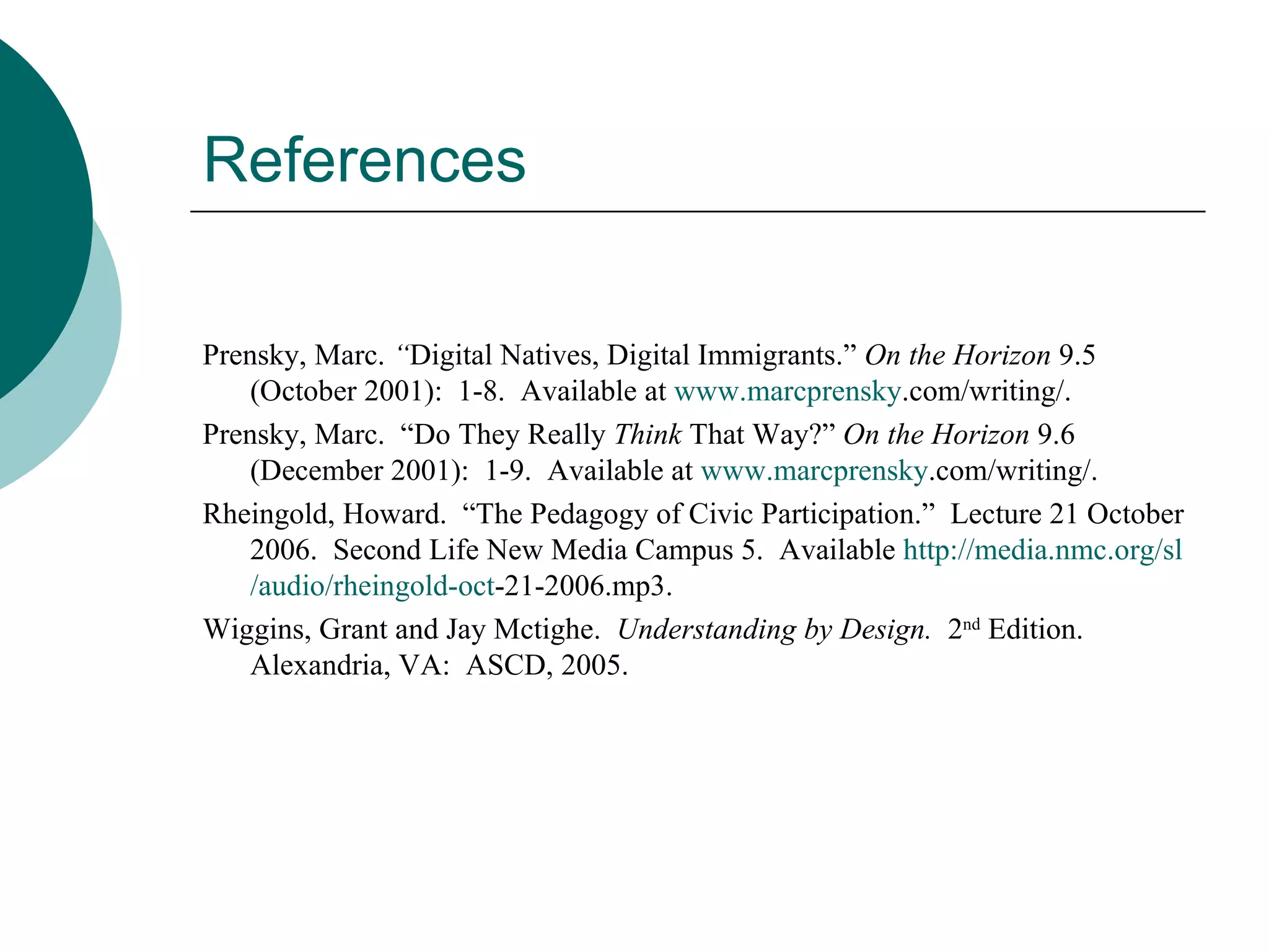References Prensky, Marc.  “ Digital Natives, Digital Immigrants.”  On the Horizon  9.5 (October 2001):  1-8.  Available at  www. marcprensky .com/writing/ . Prensky, Marc.  “Do They Really  Think  That Way?”  On the Horizon  9.6 (December 2001):  1-9.  Available at  www. marcprensky .com/writing/ . Rheingold, Howard.  “The Pedagogy of Civic Participation.”  Lecture 21 October 2006.  Second Life New Media Campus 5.  Available  http://media. nmc .org/ sl /audio/ rheingold - oct -21-2006.mp3 . Wiggins, Grant and Jay Mctighe.  Understanding by Design.  2 nd  Edition.  Alexandria, VA:  ASCD, 2005. 