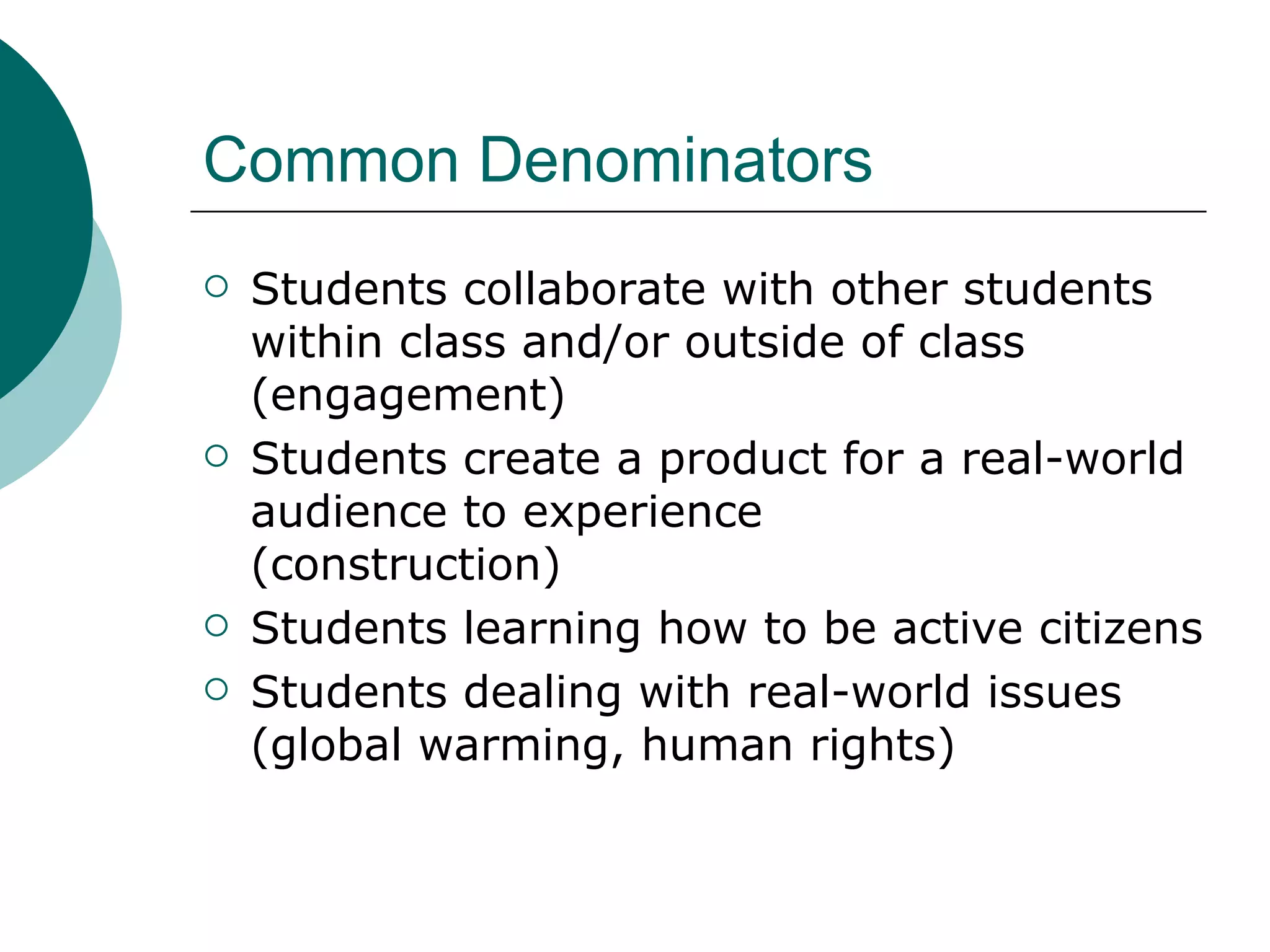 Common Denominators Students collaborate with other students within class and/or outside of class (engagement) Students create a product for a real-world audience to experience  (construction) Students learning how to be active citizens Students dealing with real-world issues (global warming, human rights) 