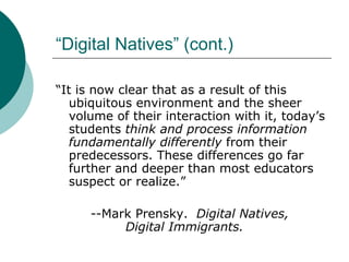 “Digital Natives” (cont.) “ It is now clear that as a result of this ubiquitous environment and the sheer volume of their interaction with it, today’s students  think and process information fundamentally differently  from their predecessors. These differences go far further and deeper than most educators suspect or realize.” --Mark Prensky.  Digital Natives,  Digital Immigrants. 