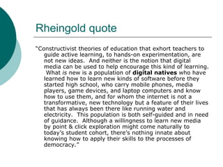 Rheingold quote “ Constructivist theories of education that exhort teachers to guide active learning, to hands-on experimentation, are not new ideas.  And neither is the notion that digital media can be used to help encourage this kind of learning.  What  is  new is a population of  digital natives  who have learned how to learn new kinds of software before they started high school, who carry mobile phones, media players, game devices, and laptop computers and know how to use them, and for whom the internet is not a transformative, new technology but a feature of their lives that has always been there like running water and electricity.  This population is both self-guided and in need of guidance.  Although a willingness to learn new media by point & click exploration might come naturally to today’s student cohort, there’s nothing innate about knowing how to apply their skills to the processes of democracy.” 