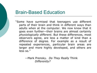 Brain-Based Education “ Some have surmised that teenagers use different parts of their brain and think in different ways than adults when at the computer. We now know that it goes even further—their brains are almost certainly  physiologically different . But these differences, most observers agree, are less a matter of kind than a difference of degree. For example as a result of repeated experiences, particular brain areas are larger and more highly developed, and others are less so.”  --Mark Prensky.  Do They Really  Think  Differently? 