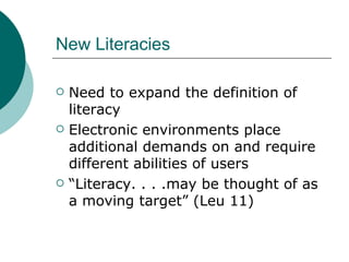 New Literacies Need to expand the definition of literacy Electronic environments place additional demands on and require different abilities of users “ Literacy. . . .may be thought of as a moving target” (Leu 11) 