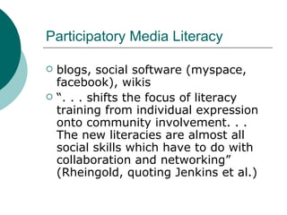 Participatory Media Literacy blogs, social software (myspace, facebook), wikis “ . . . shifts the focus of literacy training from individual expression onto community involvement. . . The new literacies are almost all social skills which have to do with collaboration and networking” (Rheingold, quoting Jenkins et al.) 