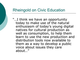 Rheingold on Civic Education “…I think we have an opportunity today to make use of the natural enthusiasm of today’s young digital natives for cultural production as well as consumption, to help them learn to use the new production and distribution tools now available to them as a way to develop a public voice about issues they care about…” 