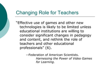 Changing Role for Teachers “ Effective use of games and other new technologies is likely to be limited unless educational institutions are willing to consider significant changes in pedagogy and content, and rethink the role of teachers and other educational professionals” (6). --Federation of American Scientists.  Harnessing the Power of Video Games  for Learning. 