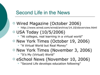 Second Life in the News Wired Magazine (October 2006) http://www.wired.com/wired/archive/14.10/sloverview.html USA Today (10/5/2006) “ At colleges, real learning in a virtual world” New York Times (October 19, 2006) “ A Virtual World but Real Money” New York Times (November 3, 2006) “ It’s My (Virtual) World” eSchool News (November 10, 2006) “ Second Life develops education following” 