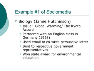 Example #1 of Sociomedia Biology (Jamie Hutchinson) Issue:  Global Warming/ The Kyoto Accord Partnered with an English class in Germany (1998) Used email to co-write persuasive letter Sent to respective government representatives Won state award for environmental education 