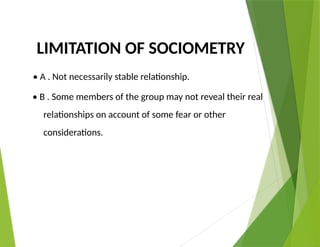LIMITATION OF SOCIOMETRY
• A . Not necessarily stable relationship.
• B . Some members of the group may not reveal their real
relationships on account of some fear or other
considerations.
 