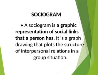 SOCIOGRAM
• A sociogram is a graphic
representation of social links
that a person has. It is a graph
drawing that plots the structure
of interpersonal relations in a
group situation.
 