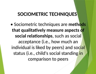 SOCIOMETRIC TECHNIQUES
• Sociometric techniques are methods
that qualitatively measure aspects of
social relationships, such as social
acceptance (i.e., how much an
individual is liked by peers) and social
status (i.e., child's social standing in
comparison to peers
 
