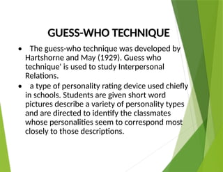 GUESS-WHO TECHNIQUE
• The guess-who technique was developed by
Hartshorne and May (1929). Guess who
technique' is used to study Interpersonal
Relations.
• a type of personality rating device used chiefly
in schools. Students are given short word
pictures describe a variety of personality types
and are directed to identify the classmates
whose personalities seem to correspond most
closely to those descriptions.
 