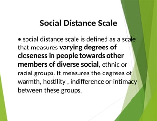 Social Distance Scale
• social distance scale is defined as a scale
that measures varying degrees of
closeness in people towards other
members of diverse social, ethnic or
racial groups. It measures the degrees of
warmth, hostility , indifference or intimacy
between these groups.
 