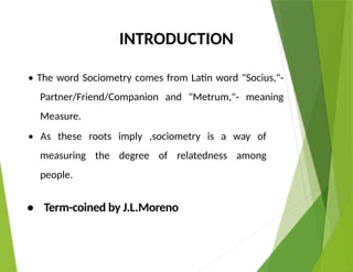 INTRODUCTION
• The word Sociometry comes from Latin word "Socius,"-
Partner/Friend/Companion and "Metrum,"- meaning
Measure.
• As these roots imply ,sociometry is a way of
measuring the degree of relatedness among
people.
• Term-coined by J.L.Moreno
 