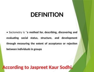 DEFINITION
• Sociometry is "a method for, describing, discovering and
evaluating social status, structure, and development
through measuring the extent of acceptance or rejection
between individuals in groups
According to Jaspreet Kaur Sodhi.
 
