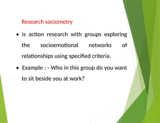 Research sociometry
• is action research with groups exploring
the socioemotional networks of
relationships using specified criteria.
• Example : - Who in this group do you want
to sit beside you at work?
 