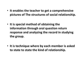 • It enables the teacher to get a comprehensive
pictures of The structures of social relationship.
• It is special method of obtaining the
information through oral question return
response and analyzing the record in studying
response and analyzing the record in studying
the group.
• It is technique where by each member is asked
to state to state the kind of relationship.
 