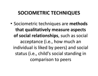 SOCIOMETRIC TECHNIQUES
• Sociometric techniques are methods
that qualitatively measure aspects
of social relationships, such as social
of social relationships, such as social
acceptance (i.e., how much an
individual is liked by peers) and social
status (i.e., child's social standing in
comparison to peers
 