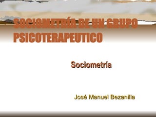 SOCIOMETRÍA DE UN GRUPO PSICOTERAPEUTICO Sociometría José Manuel Bezanilla 