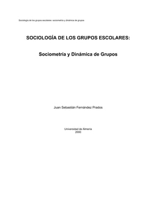 Sociología de los grupos escolares: sociometría y dinámica de grupos
SOCIOLOGÍA DE LOS GRUPOS ESCOLARES:
Sociometría y Dinámica de Grupos
Juan Sebastián Fernández Prados
Universidad de Almería
2000
 