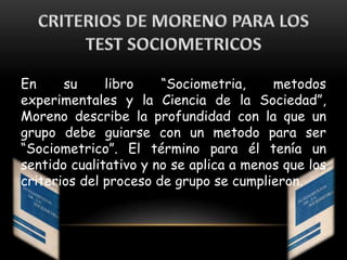 En su libro “Sociometria, metodos
experimentales y la Ciencia de la Sociedad”,
Moreno describe la profundidad con la que un
grupo debe guiarse con un metodo para ser
“Sociometrico”. El término para él tenía un
sentido cualitativo y no se aplica a menos que los
criterios del proceso de grupo se cumplieron.
 