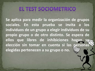 Se aplica para medir la organización de grupos
sociales. En esta prueba se invita a los
individuos de un grupo a elegir individuos de su
propio grupo o de otro distinto. Se espera de
ellos que libres de inhibiciones hagan su
elección sin tomar en cuenta si las personas
elegidas pertenecen a su grupo o no.
 