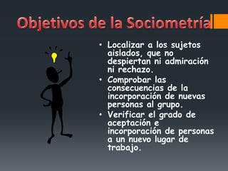 • Localizar a los sujetos
aislados, que no
despiertan ni admiración
ni rechazo.
• Comprobar las
consecuencias de la
incorporación de nuevas
personas al grupo.
• Verificar el grado de
aceptación e
incorporación de personas
a un nuevo lugar de
trabajo.
 