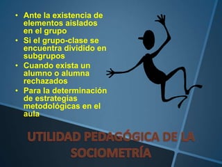 • Ante la existencia de
elementos aislados
en el grupo
• Si el grupo-clase se
encuentra dividido en
subgrupos
• Cuando exista un
alumno o alumna
rechazados
• Para la determinación
de estrategias
metodológicas en el
aula
 
