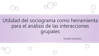 Utilidad del sociograma como herramienta
para el análisis de las interacciones
grupales
TEORÍAS GRUPALES
 