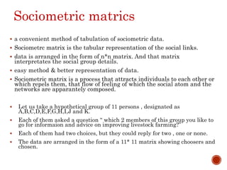 Sociometric matrics
 a convenient method of tabulation of sociometric data.
 Sociometrc matrix is the tabular representation of the social links.
 data is arranged in the form of n*n matrix. And that matrix
interpretates the social group details.
 easy method & better representation of data.
 Sociometric matrix is a process that attracts individuals to each other or
which repels them, that flow of feeling of which the social atom and the
networks are apparantely composed.
 Let us take a hypothetical group of 11 persons , designated as
A,B,C,D,E,F,G,H,I,J and K.
 Each of them asked a question “ which 2 members of this group you like to
go for informaion and advice on improving livestock farming?”
 Each of them had two choices, but they could reply for two , one or none.
 The data are arranged in the form of a 11* 11 matrix showing choosers and
chosen.
 
