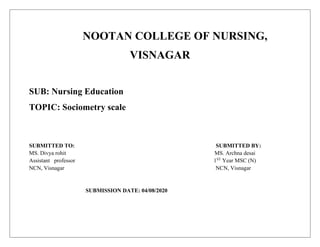 NOOTAN COLLEGE OF NURSING,
VISNAGAR
SUB: Nursing Education
TOPIC: Sociometry scale
SUBMITTED TO: SUBMITTED BY:
MS. Divya rohit MS. Archna desai
Assistant professor 1ST
Year MSC (N)
NCN, Visnagar NCN, Visnagar
SUBMISSION DATE: 04/08/2020
 