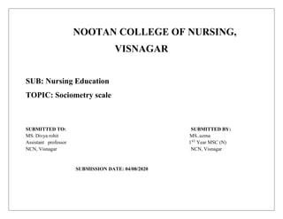 NOOTAN COLLEGE OF NURSING,
VISNAGAR
SUB: Nursing Education
TOPIC: Sociometry scale
SUBMITTED TO: SUBMITTED BY:
MS. Divya rohit MS..uzma
Assistant professor 1ST
Year MSC (N)
NCN, Visnagar NCN, Visnagar
SUBMISSION DATE: 04/08/2020
 