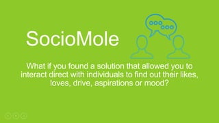 1
What if you found a solution that allowed you to
interact direct with individuals to find out their likes,
loves, drive, aspirations or mood?
SocioMole
 