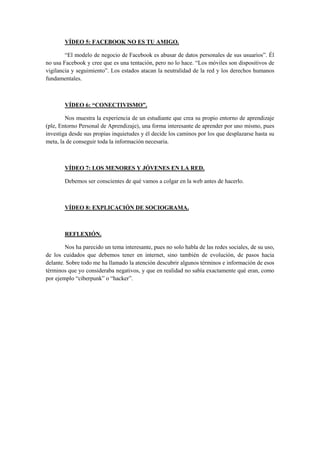 VÍDEO 5: FACEBOOK NO ES TU AMIGO.
“El modelo de negocio de Facebook es abusar de datos personales de sus usuarios”. Él
no usa Facebook y cree que es una tentación, pero no lo hace. “Los móviles son dispositivos de
vigilancia y seguimiento”. Los estados atacan la neutralidad de la red y los derechos humanos
fundamentales.
VÍDEO 6: “CONECTIVISMO”.
Nos muestra la experiencia de un estudiante que crea su propio entorno de aprendizaje
(ple, Entorno Personal de Aprendizaje), una forma interesante de aprender por uno mismo, pues
investiga desde sus propias inquietudes y él decide los caminos por los que desplazarse hasta su
meta, la de conseguir toda la información necesaria.
VÍDEO 7: LOS MENORES Y JÓVENES EN LA RED.
Debemos ser conscientes de qué vamos a colgar en la web antes de hacerlo.
VÍDEO 8: EXPLICACIÓN DE SOCIOGRAMA.
REFLEXIÓN.
Nos ha parecido un tema interesante, pues no solo habla de las redes sociales, de su uso,
de los cuidados que debemos tener en internet, sino también de evolución, de pasos hacia
delante. Sobre todo me ha llamado la atención descubrir algunos términos e información de esos
términos que yo consideraba negativos, y que en realidad no sabía exactamente qué eran, como
por ejemplo “ciberpunk” o “hacker”.
 