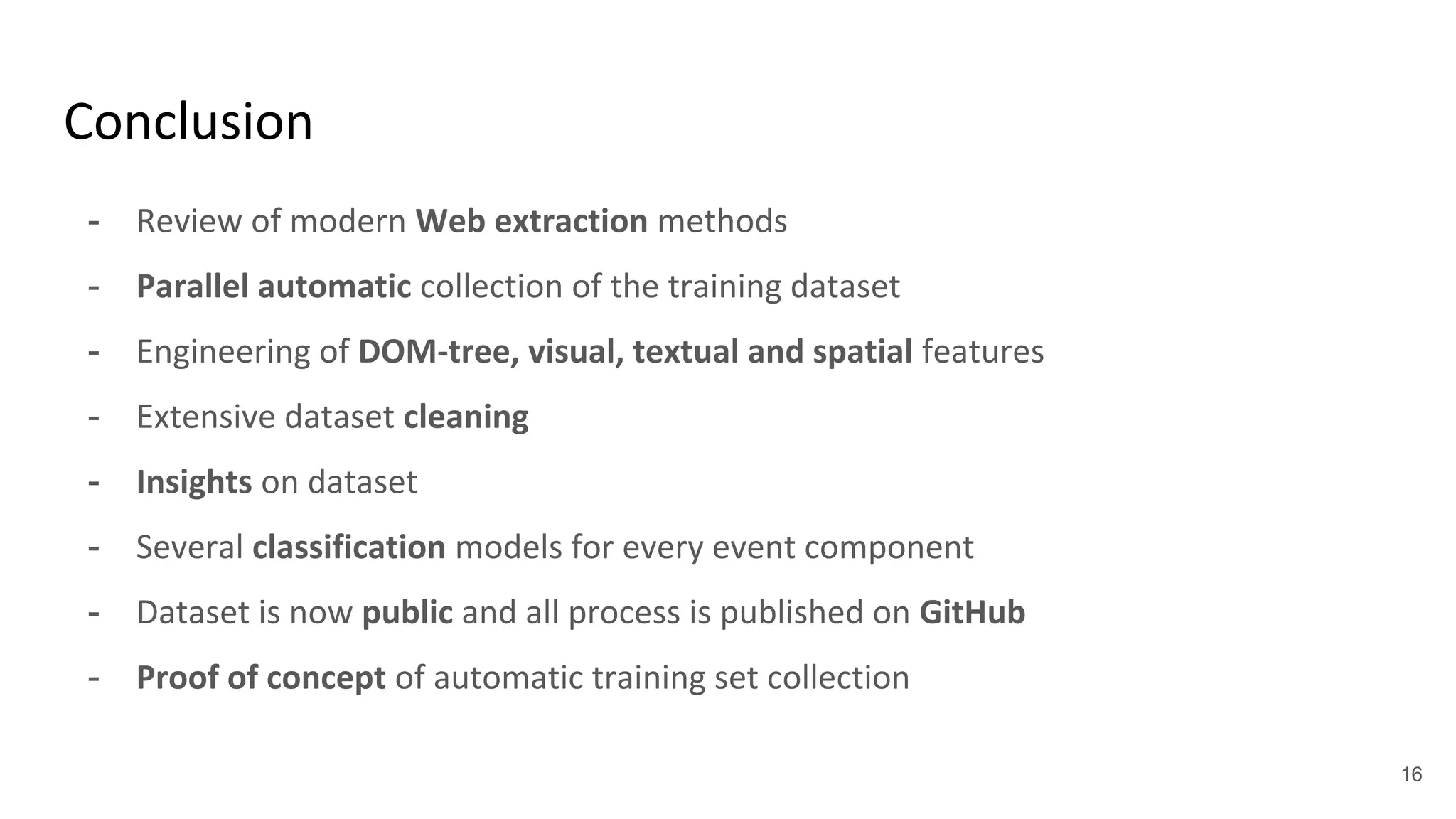 Conclusion
- Review of modern Web extraction methods
- Parallel automatic collection of the training dataset
- Engineering of DOM-tree, visual, textual and spatial features
- Extensive dataset cleaning
- Insights on dataset
- Several classification models for every event component
- Dataset is now public and all process is published on GitHub
- Proof of concept of automatic training set collection
16
 