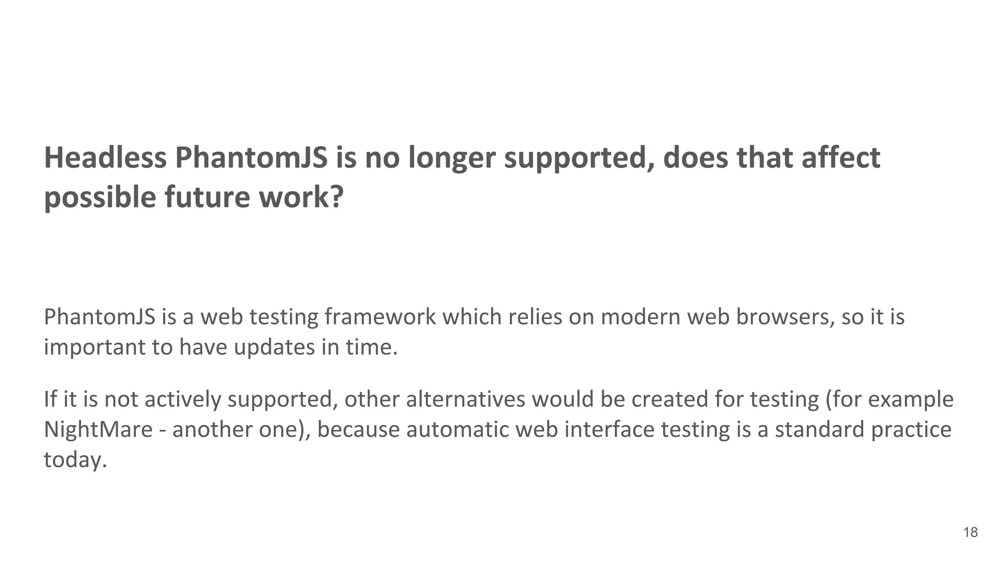 Headless PhantomJS is no longer supported, does that affect
possible future work?
PhantomJS is a web testing framework which relies on modern web browsers, so it is
important to have updates in time.
If it is not actively supported, other alternatives would be created for testing (for example
NightMare - another one), because automatic web interface testing is a standard practice
today.
18
 
