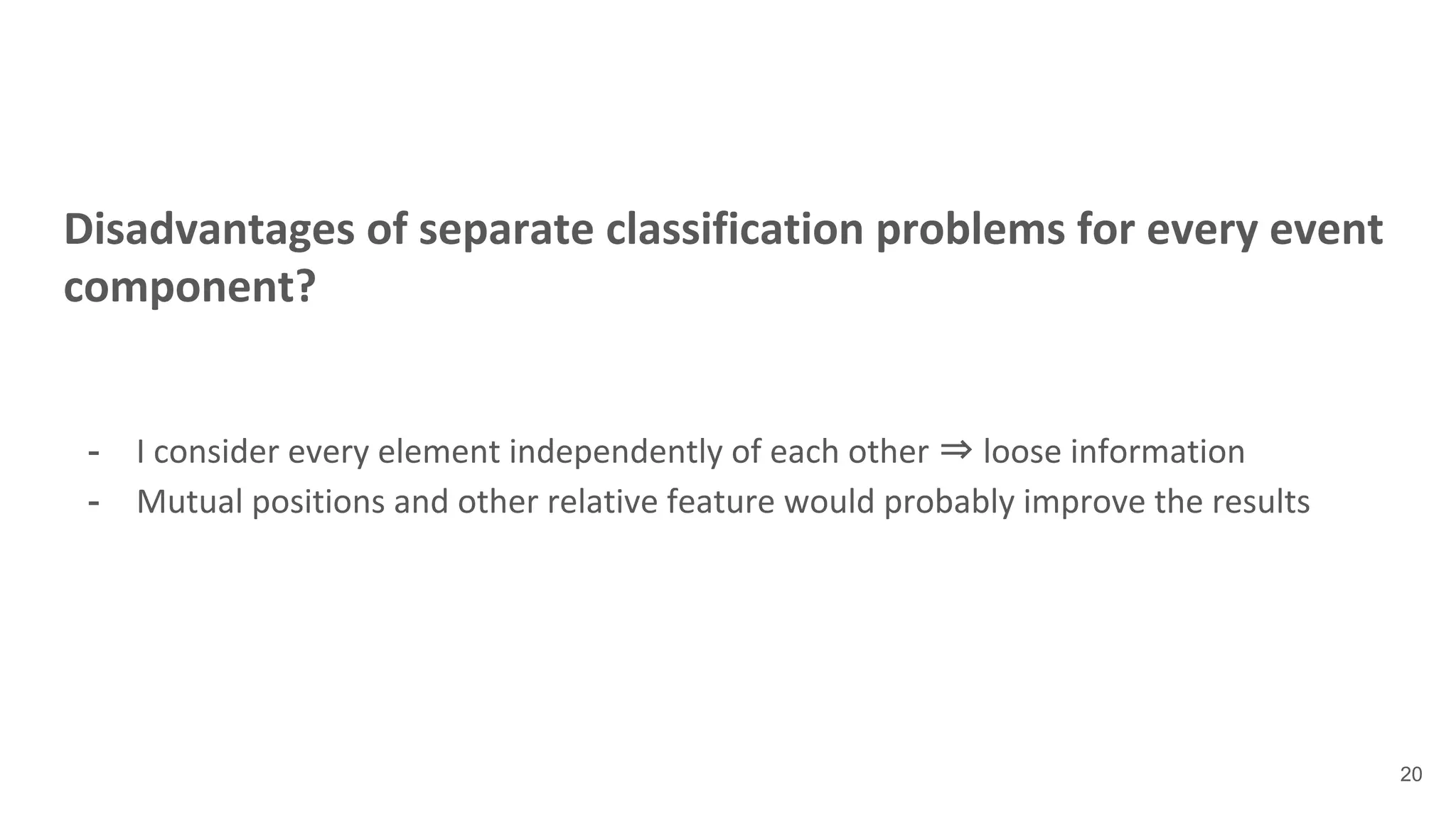 Disadvantages of separate classification problems for every event
component?
- I consider every element independently of each other ⇒ loose information
- Mutual positions and other relative feature would probably improve the results
20
 