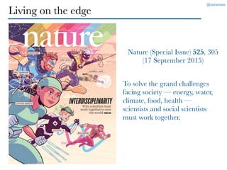 @anxosan
Living on the edge
Nature (Special Issue) 525, 305
(17 September 2015)
Why scientists must
work together to save
the world PAGE305
INTERDISCIPLINARITY
THE INTERNATIONAL WEEKLY JOURNAL OF SCIENCE
To solve the grand challenges
facing society — energy, water,
climate, food, health —
scientists and social scientists
must work together.
 