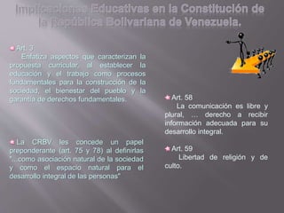 Art. 3
Enfatiza aspectos que caracterizan la
propuesta curricular, al establecer la
educación y el trabajo como procesos
fundamentales para la construcción de la
sociedad, el bienestar del pueblo y la
garantía de derechos fundamentales.
La CRBV les concede un papel
preponderante (art. 75 y 78) al definirlas
"...como asociación natural de la sociedad
y como el espacio natural para el
desarrollo integral de las personas"
Art. 58
La comunicación es libre y
plural, … derecho a recibir
información adecuada para su
desarrollo integral.
Art. 59
Libertad de religión y de
culto.
 