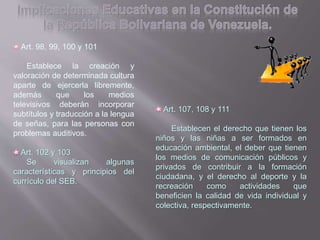 Art. 98, 99, 100 y 101
Establece la creación y
valoración de determinada cultura
aparte de ejercerla libremente,
además que los medios
televisivos deberán incorporar
subtítulos y traducción a la lengua
de señas, para las personas con
problemas auditivos.
Art. 102 y 103
Se visualizan algunas
características y principios del
currículo del SEB.
Art. 107, 108 y 111
Establecen el derecho que tienen los
niños y las niñas a ser formados en
educación ambiental, el deber que tienen
los medios de comunicación públicos y
privados de contribuir a la formación
ciudadana, y el derecho al deporte y la
recreación como actividades que
beneficien la calidad de vida individual y
colectiva, respectivamente.
 