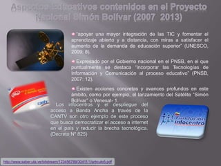 http://www.saber.ula.ve/bitstream/123456789/30411/1/articulo5.pdf
“apoyar una mayor integración de las TIC y fomentar el
aprendizaje abierto y a distancia, con miras a satisfacer el
aumento de la demanda de educación superior” (UNESCO,
2009: 8).
Expresado por el Gobierno nacional en el PNSB, en el que
puntualmente se destaca “incorporar las Tecnologías de
Información y Comunicación al proceso educativo” (PNSB,
2007: 12).
Existen acciones concretas y avances profundos en este
ámbito, como por ejemplo, el lanzamiento del Satélite “Simón
Bolívar” o Venesat- 1.
Los infocentros y el despliegue del
acceso a Banda Ancha a través de la
CANTV son otro ejemplo de este proceso
que busca democratizar el acceso a internet
en el país y reducir la brecha tecnológica.
(Decreto Nº 825)
 