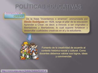 De la frase "inventamos o erramos", pronunciada por
en 1828, surge el pilar de la educación
Aprender a Crear; es decir, a innovar, a ser originales y
libertadores y libertadoras; lo cual supone fortalecer y
desarrollar cualidades creativas en el y la estudiante.
http://www.cerpe.org.ve/boletin/boletin33/ti33_4.
 