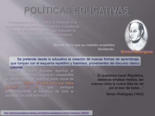 Pensamiento de lo original y la invención y la
construcción política-histórica de los ciudadanos
libres de la América, con lo que impulsan la
creación de las identidades venezolana,
latinoamericana y caribeña.
Bolívar decía que su maestro enseñaba
divirtiendo.
Se pretende desde lo educativo la creación de nuevas formas de aprendizaje,
que rompan con el esquema repetitivo y trasmisor, provenientes del discurso clásico
colonial.
Adquirir Virtudes Sociales significa el
Amor propio, en una conjunción inseparable
de Sentir y Pensar, sobre el suelo moral de
la máxima "Piensa en todos para que todos
piensen en ti", que persigue
simultáneamente el beneficio de toda la
sociedad de cada individuo.
“…Si queremos hacer República,
debemos emplear medios, tan
nuevos como la nueva idea de ver
por el bien de todos…”
Simón Rodríguez (1842)
http://estransversalama.obolog.com/ideario-pedagogico-simon-rodriguez-356930
 