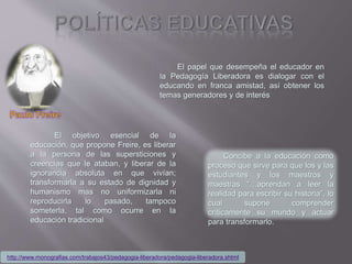 El objetivo esencial de la
educación, que propone Freire, es liberar
a la persona de las supersticiones y
creencias que le ataban, y liberar de la
ignorancia absoluta en que vivían;
transformarla a su estado de dignidad y
humanismo mas no uniformizarla ni
reproducirla lo pasado, tampoco
someterla, tal como ocurre en la
educación tradicional
El papel que desempeña el educador en
la Pedagogía Liberadora es dialogar con el
educando en franca amistad, así obtener los
temas generadores y de interés
Concibe a la educación como
proceso que sirve para que los y las
estudiantes y los maestros y
maestras “…aprendan a leer la
realidad para escribir su historia”, lo
cual supone comprender
críticamente su mundo y actuar
para transformarlo.
http://www.monografias.com/trabajos43/pedagogia-liberadora/pedagogia-liberadora.shtml
 