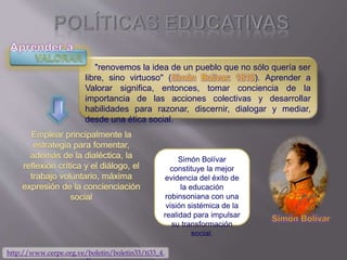 "renovemos la idea de un pueblo que no sólo quería ser
libre, sino virtuoso" (Simón Bolívar: 1819). Aprender a
Valorar significa, entonces, tomar conciencia de la
importancia de las acciones colectivas y desarrollar
habilidades para razonar, discernir, dialogar y mediar,
desde una ética social.
Simón Bolívar
constituye la mejor
evidencia del éxito de
la educación
robinsoniana con una
visión sistémica de la
realidad para impulsar
su transformación
social.
http://www.cerpe.org.ve/boletin/boletin33/ti33_4.
 