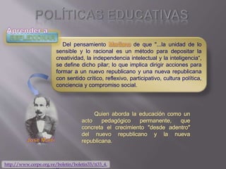 Del pensamiento Martiano de que "...la unidad de lo
sensible y lo racional es un método para depositar la
creatividad, la independencia intelectual y la inteligencia“,
se define dicho pilar; lo que implica dirigir acciones para
formar a un nuevo republicano y una nueva republicana
con sentido crítico, reflexivo, participativo, cultura política,
conciencia y compromiso social.
http://www.cerpe.org.ve/boletin/boletin33/ti33_4.
 