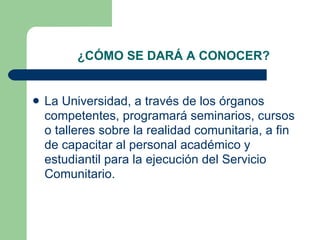 ¿CÓMO SE DARÁ A CONOCER? La Universidad, a través de los órganos competentes, programará seminarios, cursos o talleres sobre la realidad comunitaria, a fin de capacitar al personal académico y estudiantil para la ejecución del Servicio Comunitario.  