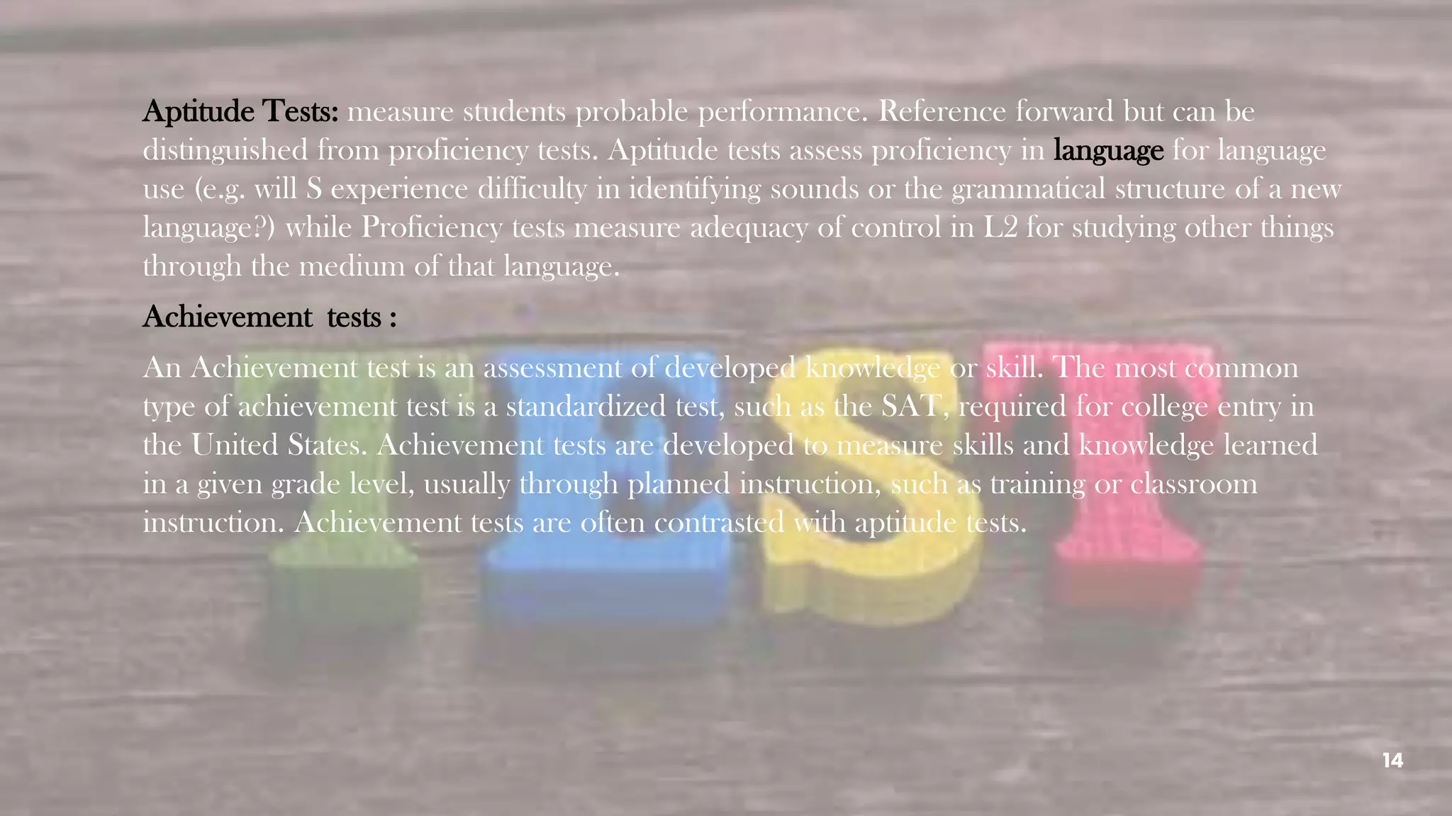 14
Aptitude Tests: measure students probable performance. Reference forward but can be
distinguished from proficiency tests. Aptitude tests assess proficiency in language for language
use (e.g. will S experience difficulty in identifying sounds or the grammatical structure of a new
language?) while Proficiency tests measure adequacy of control in L2 for studying other things
through the medium of that language.
Achievement tests :
An Achievement test is an assessment of developed knowledge or skill. The most common
type of achievement test is a standardized test, such as the SAT, required for college entry in
the United States. Achievement tests are developed to measure skills and knowledge learned
in a given grade level, usually through planned instruction, such as training or classroom
instruction. Achievement tests are often contrasted with aptitude tests.
 